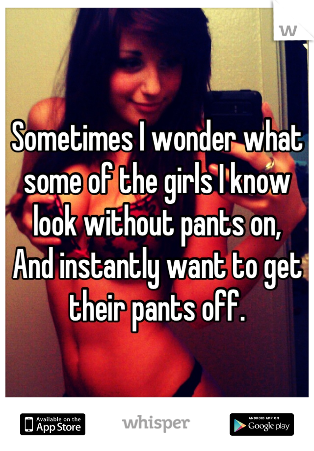Sometimes I wonder what some of the girls I know look without pants on,
And instantly want to get their pants off.