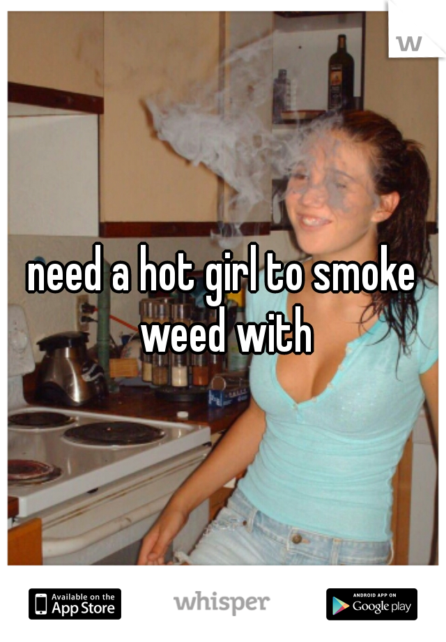 need a hot girl to smoke weed with