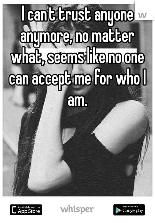 I can't trust anyone anymore, no matter what, seems like no one can accept me for who I am. 