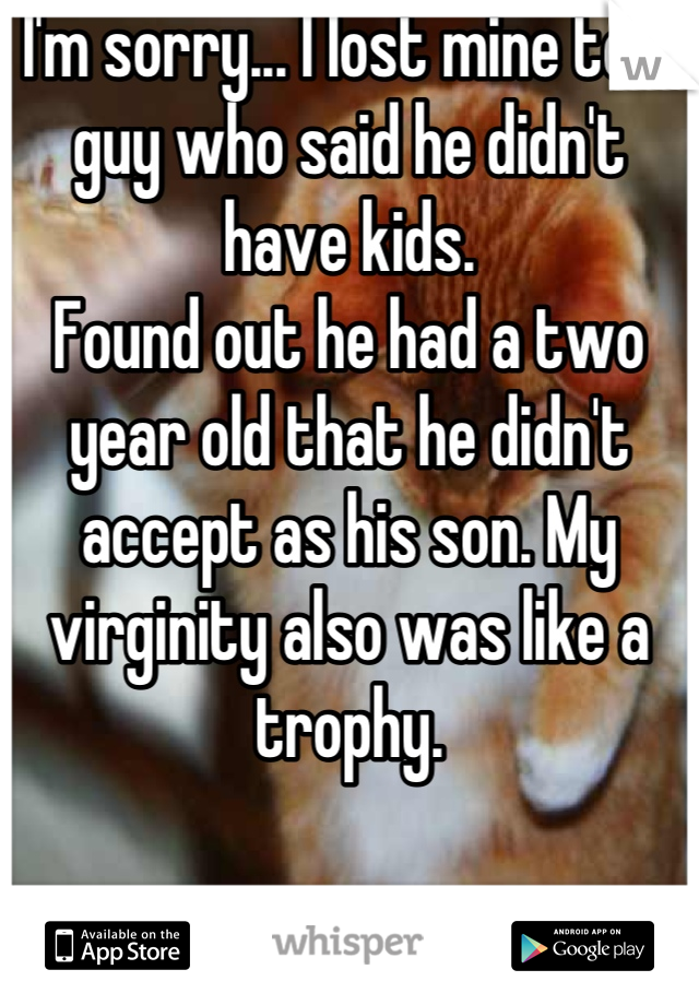 I'm sorry... I lost mine to a guy who said he didn't have kids.
Found out he had a two year old that he didn't accept as his son. My virginity also was like a trophy.