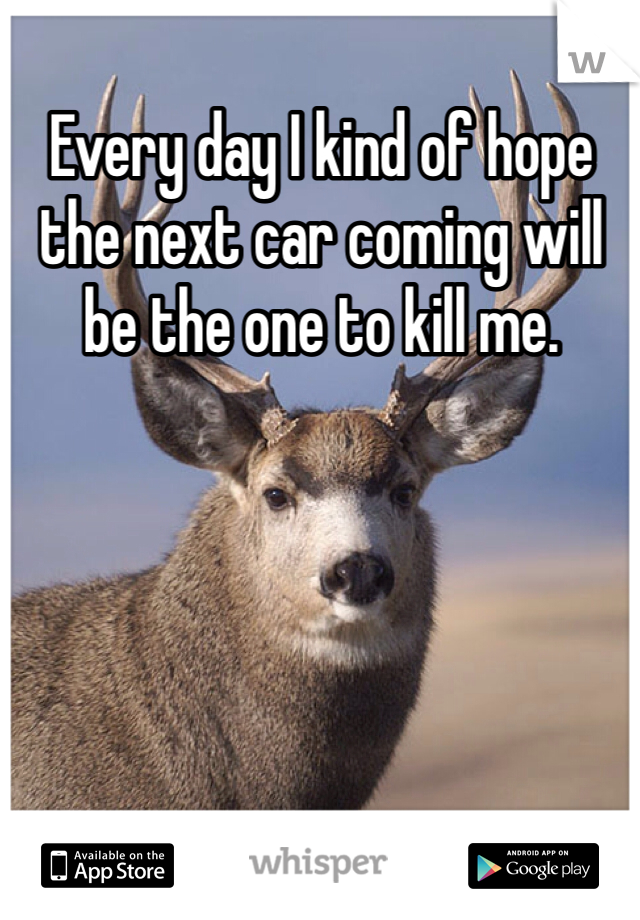 Every day I kind of hope the next car coming will be the one to kill me. 