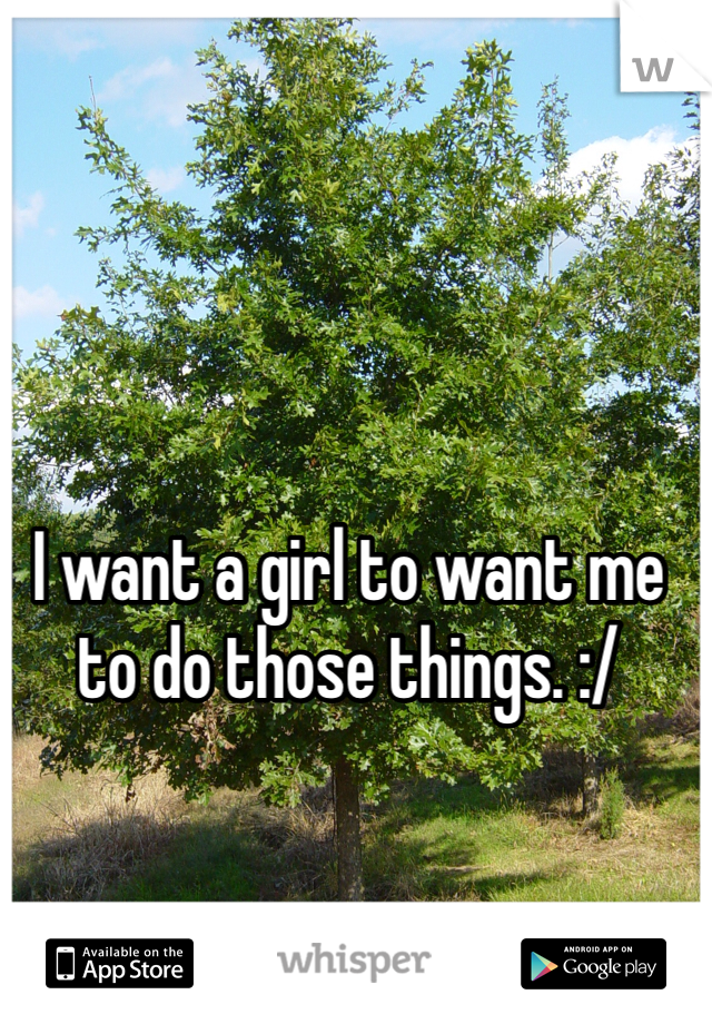 I want a girl to want me to do those things. :/