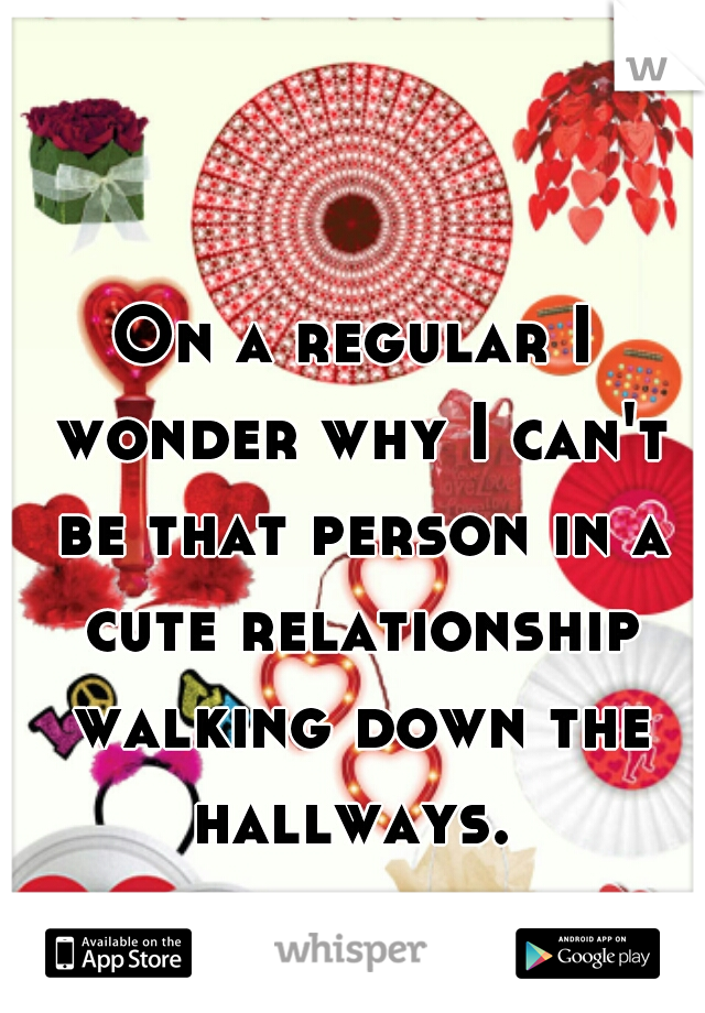On a regular I wonder why I can't be that person in a cute relationship walking down the hallways. 