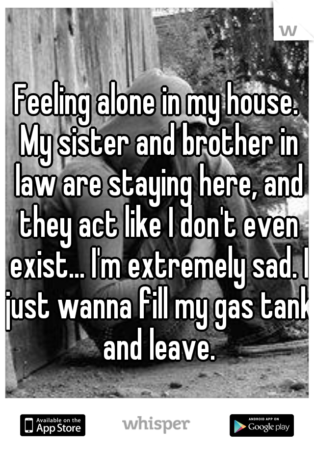 Feeling alone in my house. My sister and brother in law are staying here, and they act like I don't even exist... I'm extremely sad. I just wanna fill my gas tank and leave.