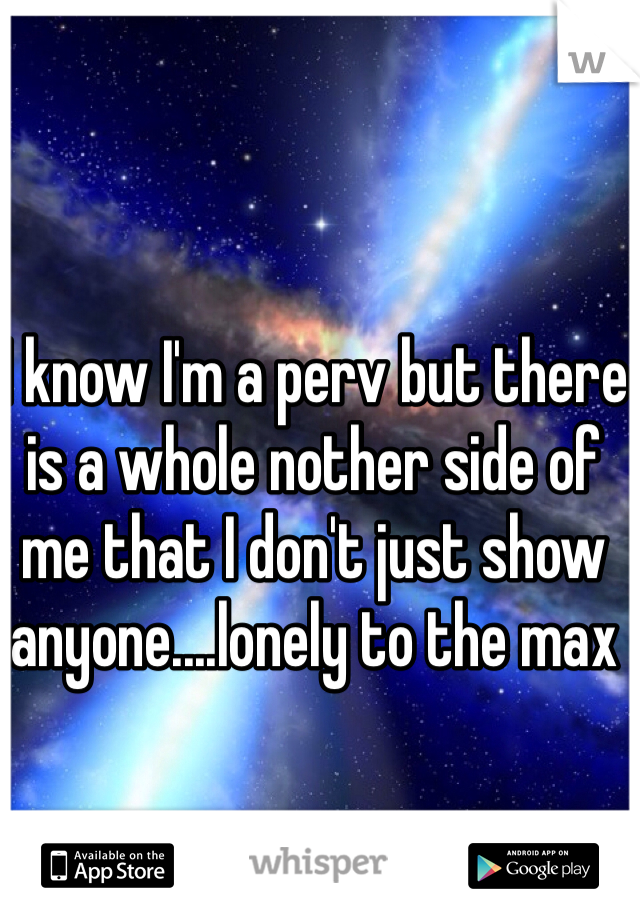 I know I'm a perv but there is a whole nother side of me that I don't just show anyone....lonely to the max
