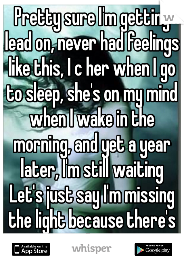 Pretty sure I'm getting lead on, never had feelings like this, I c her when I go to sleep, she's on my mind when I wake in the morning, and yet a year later, I'm still waiting
Let's just say I'm missing the light because there's no hope