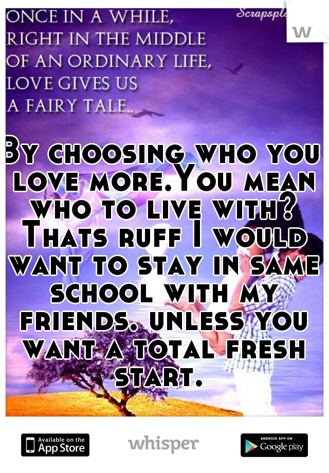 By choosing who you love more.You mean who to live with? Thats ruff I would want to stay in same school with my friends. unless you want a total fresh start. 