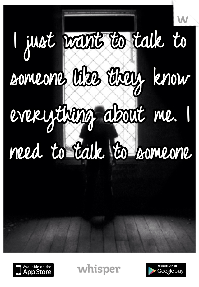 I just want to talk to someone like they know everything about me. I need to talk to someone