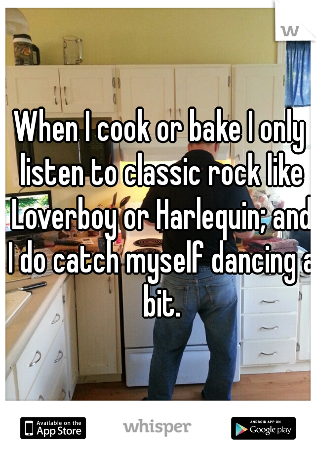 When I cook or bake I only listen to classic rock like Loverboy or Harlequin; and I do catch myself dancing a bit.