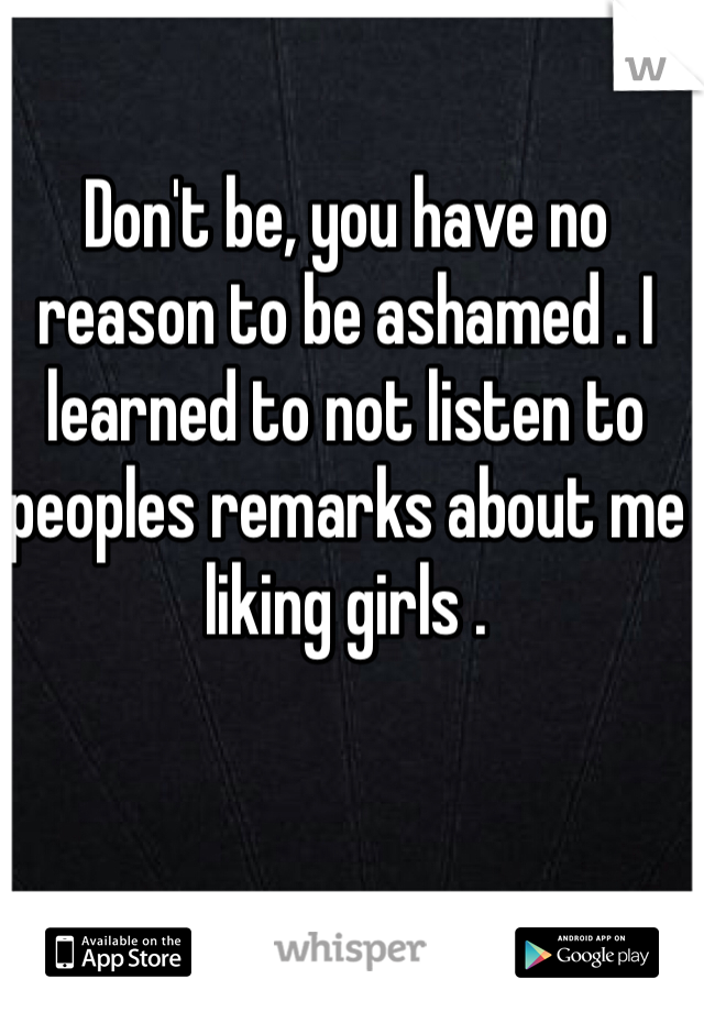 Don't be, you have no reason to be ashamed . I learned to not listen to peoples remarks about me liking girls . 