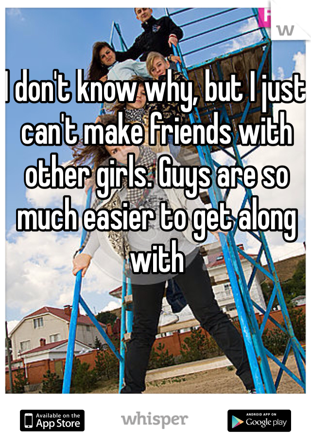 I don't know why, but I just can't make friends with other girls. Guys are so much easier to get along with 