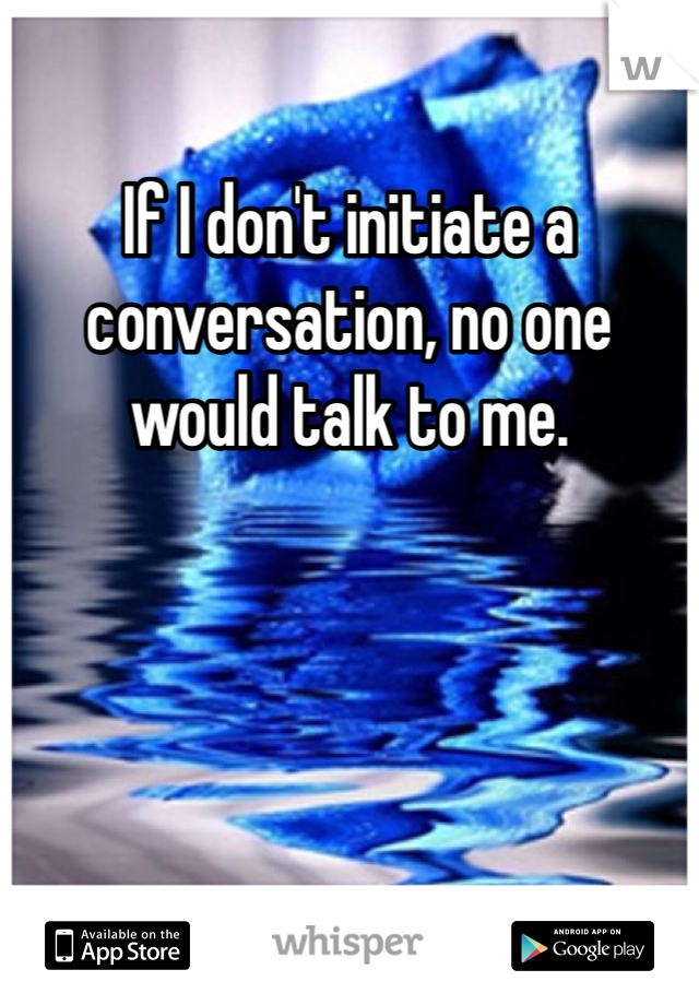 If I don't initiate a conversation, no one would talk to me.