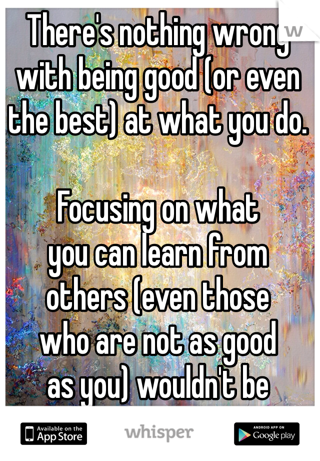 There's nothing wrong with being good (or even the best) at what you do. 

Focusing on what 
you can learn from 
others (even those 
who are not as good 
as you) wouldn't be 
a bad thing, though. 