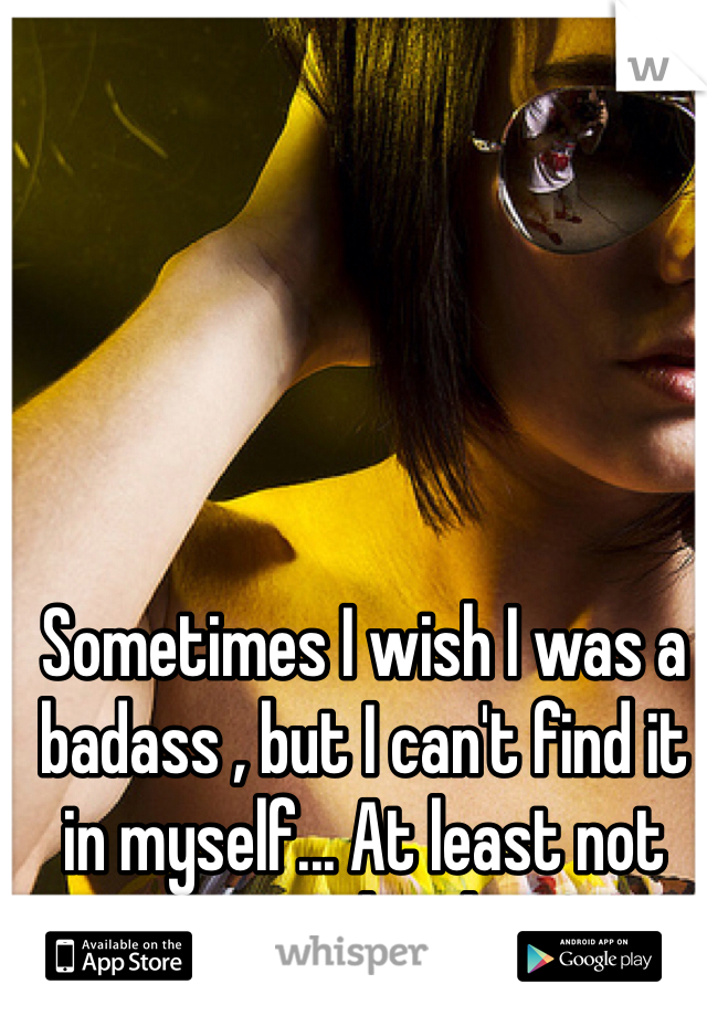 Sometimes I wish I was a badass , but I can't find it in myself... At least not completely 