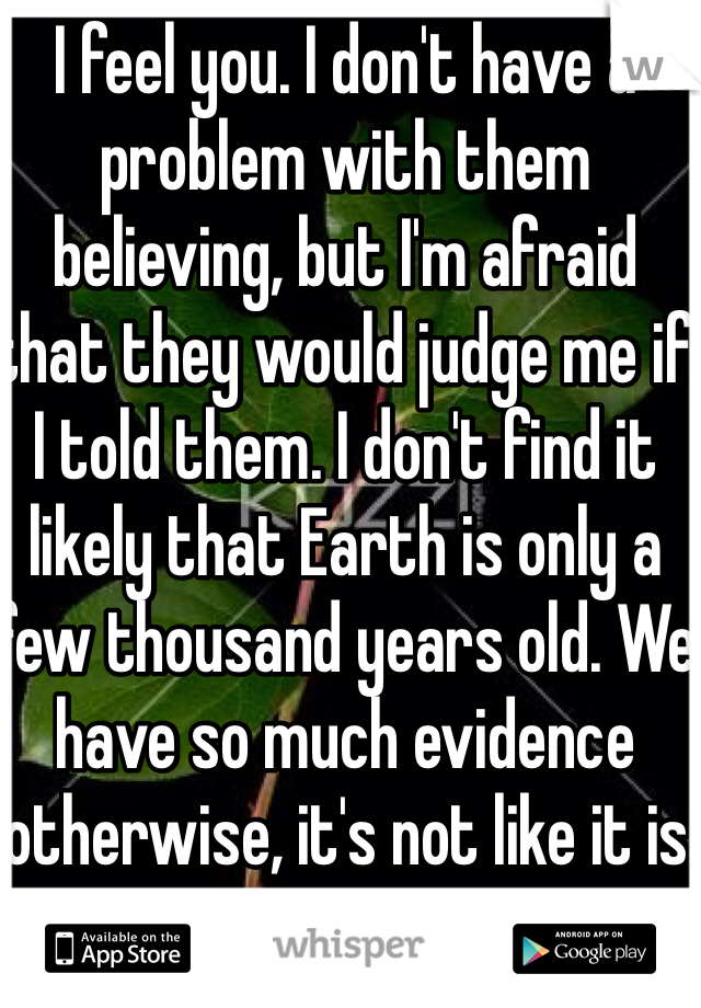 I feel you. I don't have a problem with them believing, but I'm afraid that they would judge me if I told them. I don't find it likely that Earth is only a few thousand years old. We have so much evidence otherwise, it's not like it is in the Bible.