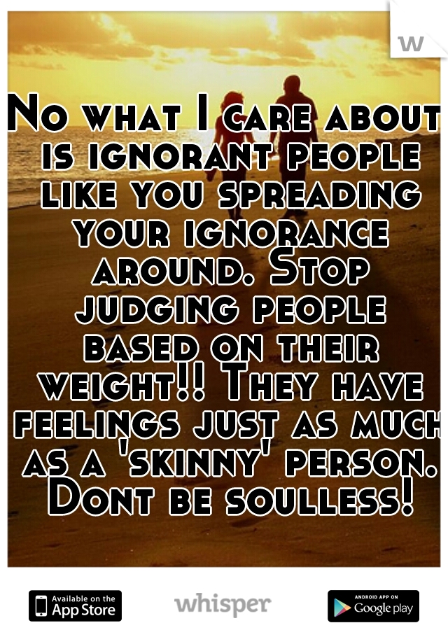 No what I care about is ignorant people like you spreading your ignorance around. Stop judging people based on their weight!! They have feelings just as much as a 'skinny' person. Dont be soulless!