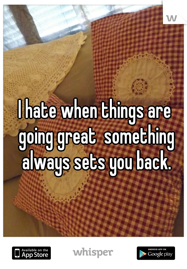 I hate when things are going great  something always sets you back.
