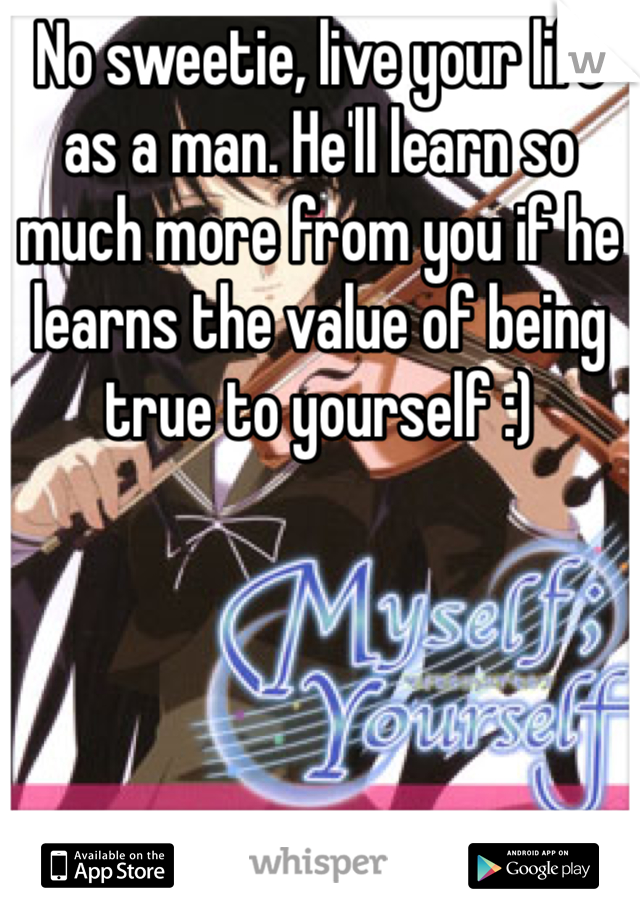 No sweetie, live your life as a man. He'll learn so much more from you if he learns the value of being true to yourself :)