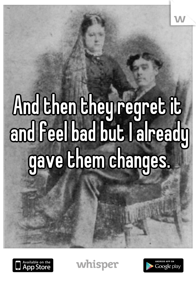 And then they regret it and feel bad but I already gave them changes.
