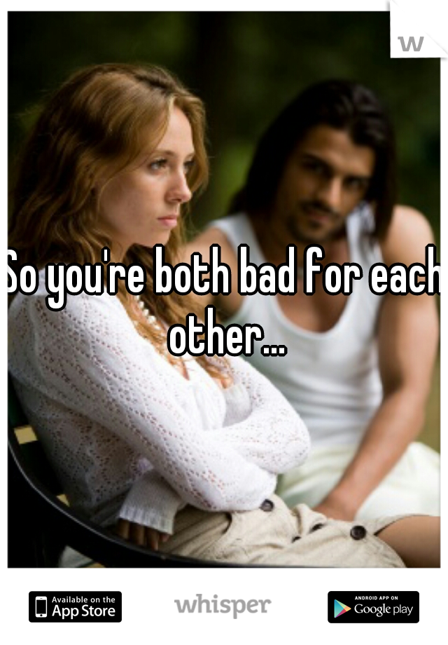 So you're both bad for each other...