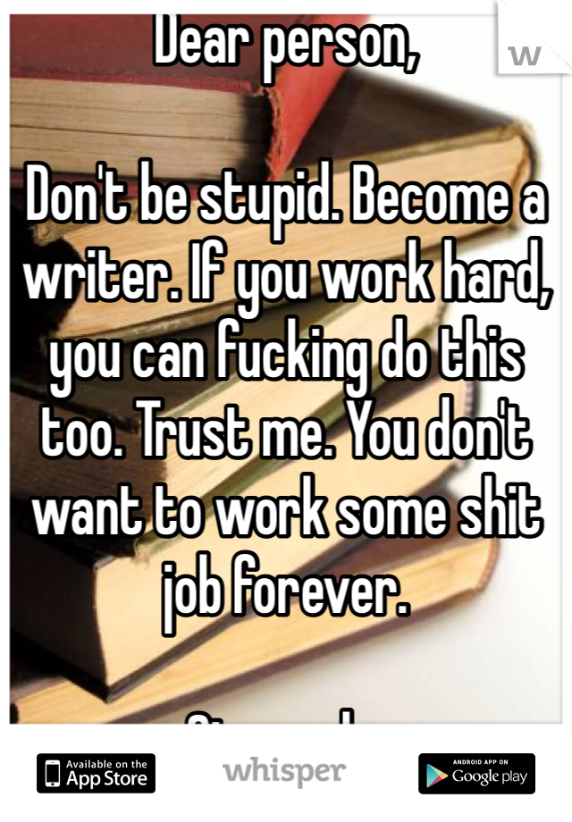 Dear person,

Don't be stupid. Become a writer. If you work hard, you can fucking do this too. Trust me. You don't want to work some shit job forever.

Sincerely,
a fellow writer