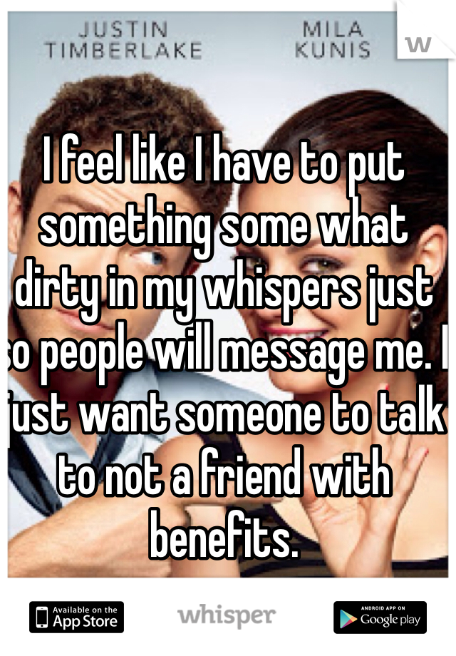 I feel like I have to put something some what dirty in my whispers just so people will message me. I just want someone to talk to not a friend with benefits.