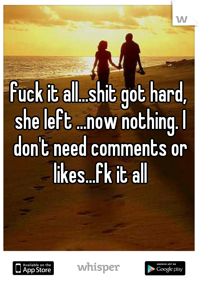 fuck it all...shit got hard, she left ...now nothing. I don't need comments or likes...fk it all