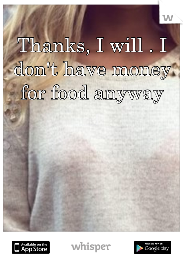 Thanks, I will . I don't have money for food anyway
