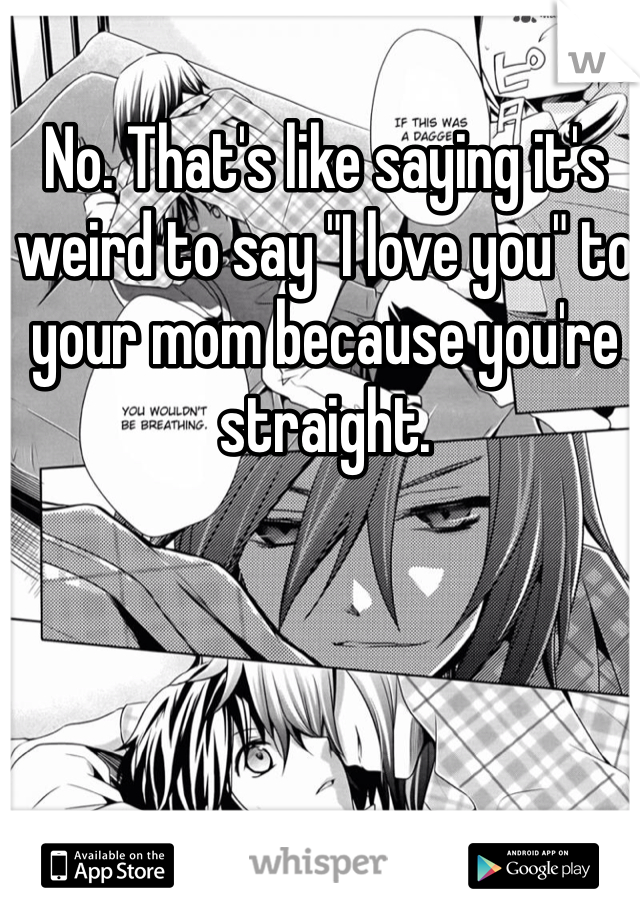 No. That's like saying it's weird to say "I love you" to your mom because you're straight. 