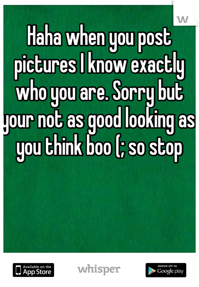 Haha when you post pictures I know exactly who you are. Sorry but your not as good looking as you think boo (; so stop 