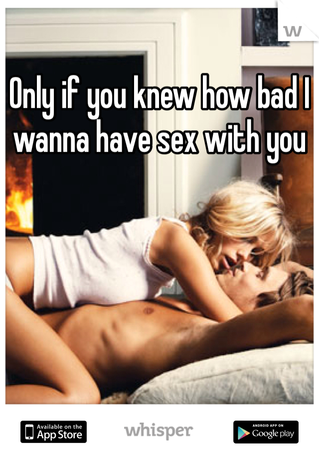 Only if you knew how bad I wanna have sex with you