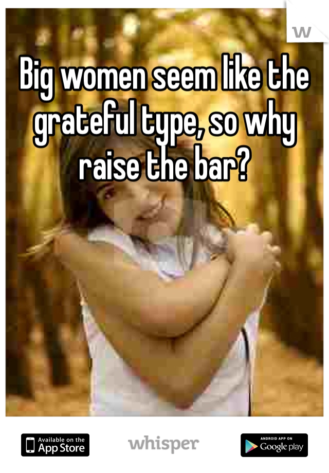 Big women seem like the grateful type, so why raise the bar?