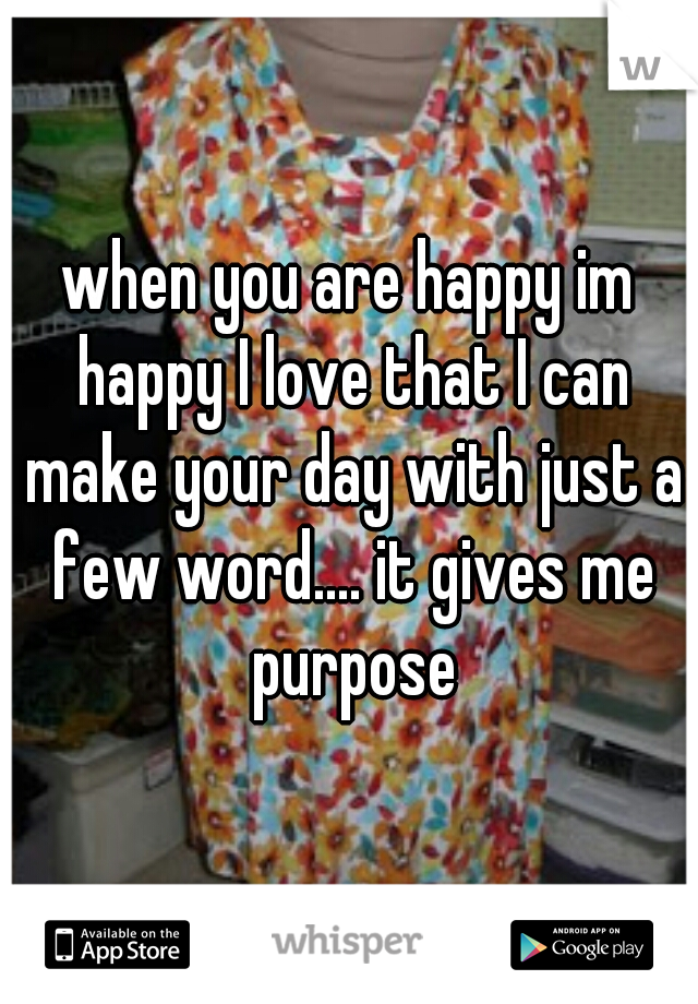 when you are happy im happy I love that I can make your day with just a few word.... it gives me purpose