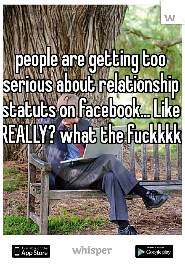 people are getting too serious about relationship statuts on facebook... Like REALLY? what the fuckkkk