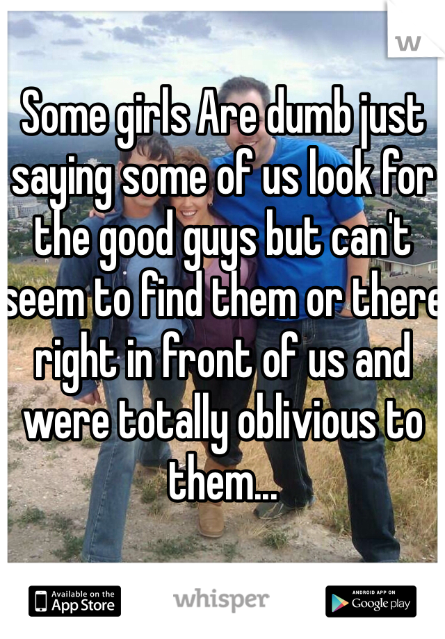 Some girls Are dumb just saying some of us look for the good guys but can't seem to find them or there right in front of us and were totally oblivious to them... 