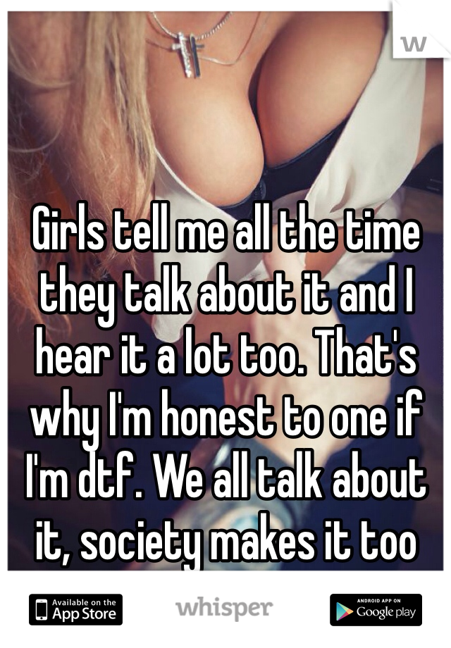 Girls tell me all the time they talk about it and I hear it a lot too. That's why I'm honest to one if I'm dtf. We all talk about it, society makes it too taboo to do so. 