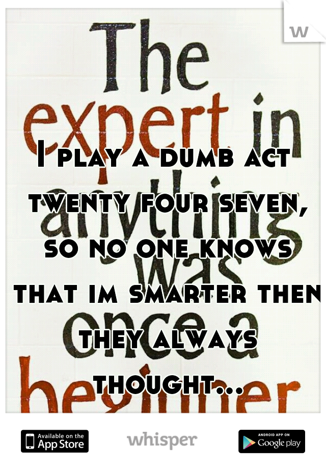 I play a dumb act twenty four seven, so no one knows that im smarter then they always thought...