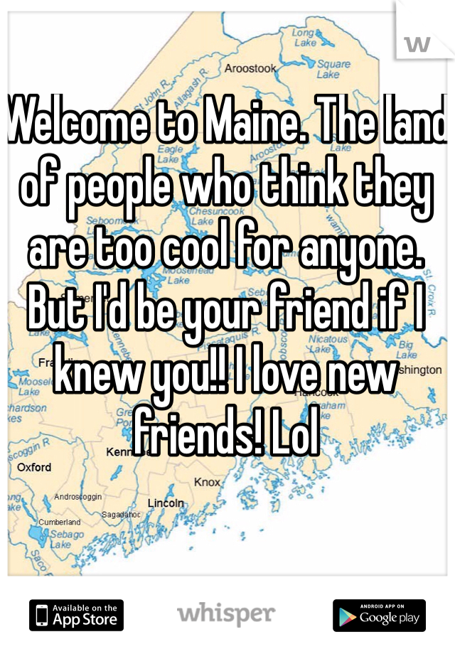 Welcome to Maine. The land of people who think they are too cool for anyone. But I'd be your friend if I knew you!! I love new friends! Lol