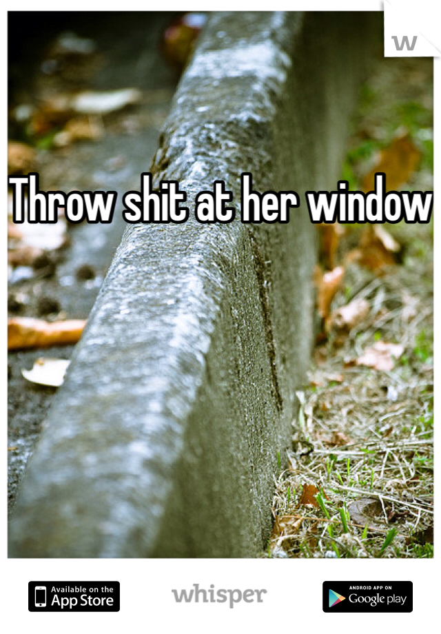 Throw shit at her window