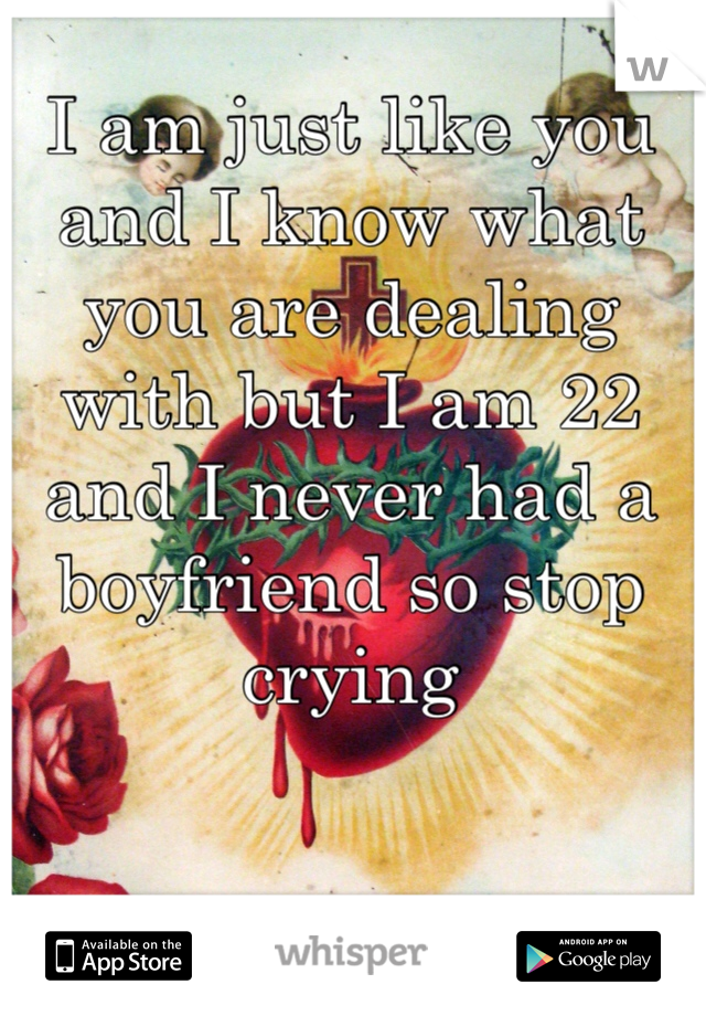 I am just like you and I know what you are dealing with but I am 22 and I never had a boyfriend so stop crying 