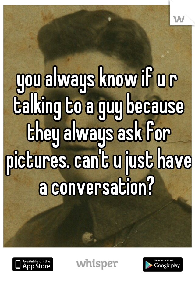 you always know if u r talking to a guy because they always ask for pictures. can't u just have a conversation? 