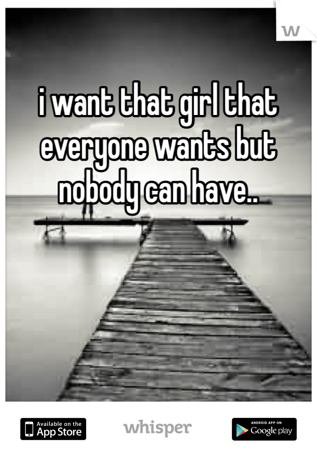 i want that girl that everyone wants but nobody can have..