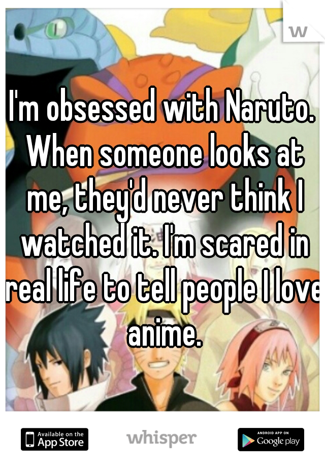 I'm obsessed with Naruto. When someone looks at me, they'd never think I watched it. I'm scared in real life to tell people I love anime.