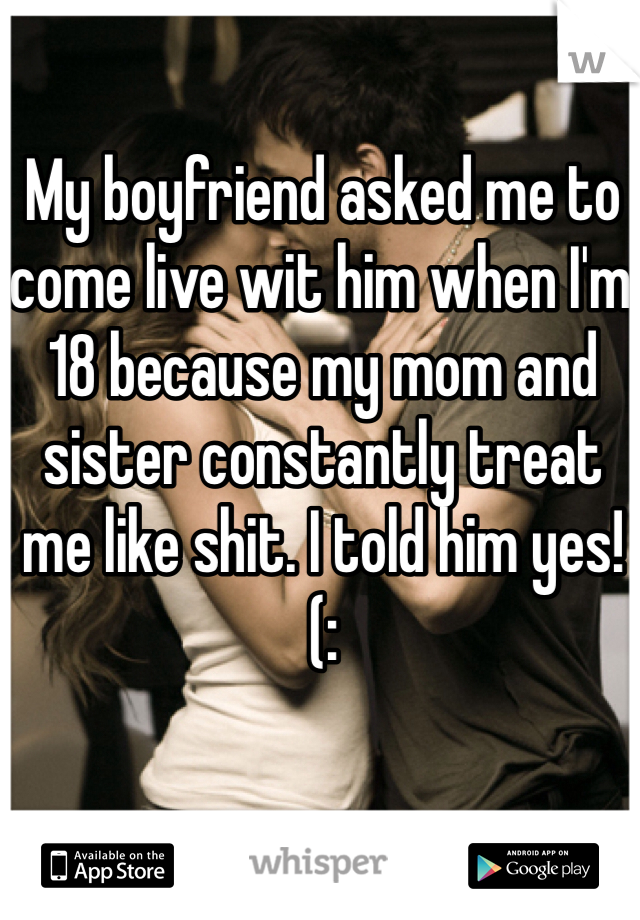 My boyfriend asked me to come live wit him when I'm 18 because my mom and sister constantly treat me like shit. I told him yes! (: