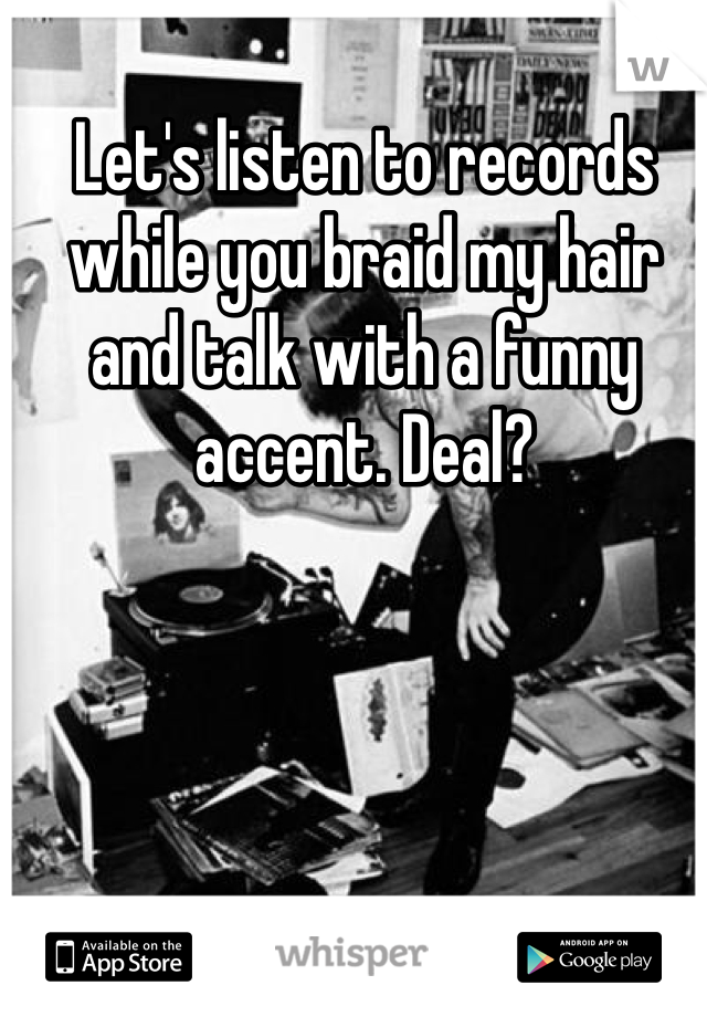 Let's listen to records while you braid my hair and talk with a funny accent. Deal? 