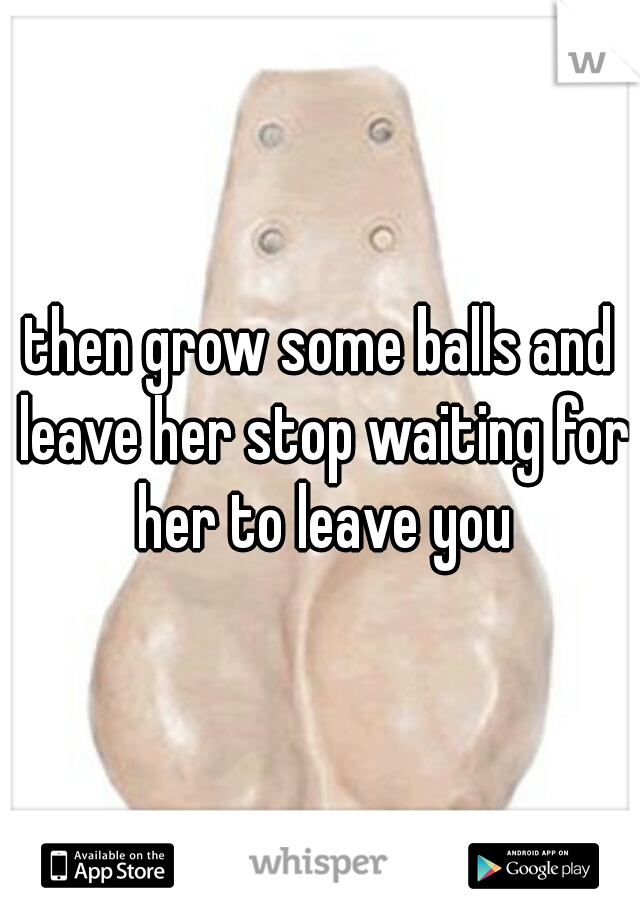 then grow some balls and leave her stop waiting for her to leave you