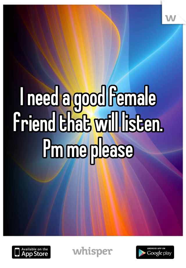 I need a good female friend that will listen. 
Pm me please