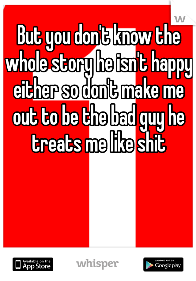 But you don't know the whole story he isn't happy either so don't make me out to be the bad guy he treats me like shit 