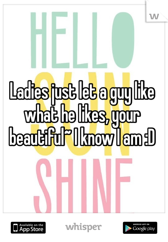 Ladies just let a guy like what he likes, your beautiful~ I know I am :D