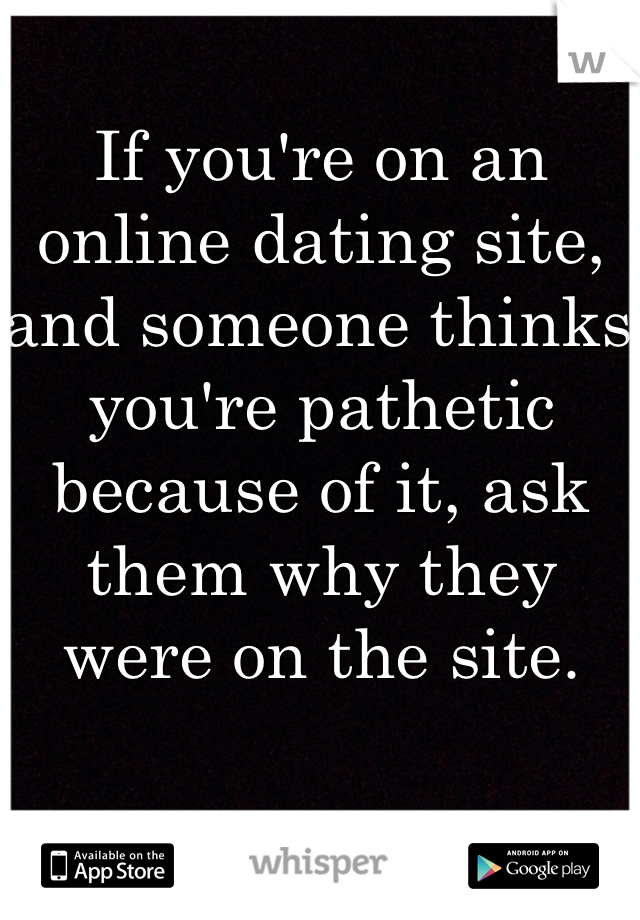 If you're on an online dating site, and someone thinks you're pathetic because of it, ask them why they were on the site. 